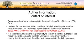 Author Information:
Conflict of Interest
• Every named author must complete the required conflict of interest (COI)
form.
• In order for the abstract to be considered ready for review, each author
must have their COI submitted by the abstract submission deadline,
11:00 AM EST/8:00 AM PST, WEDNESDAY, NOVEMBER 2, 2016.
• It is the PRIMARY author’s responsibility to inform the other authors of the
requirement to complete the COI. Ultimately the primary author is
responsible to make sure the other authors complete the COI document.
 