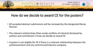 How do we decide to award CE for the posters?
• All accepted abstract submissions will be reviewed by the designated Nurse
Planner.
• The relevant relationships (that create conflicts of interest) disclosed by
authors and contributors is how we decide to award CE.
• A poster is not eligible for CE if there is a relevant relationship between the
authors/content and any commercial/industry company.
 