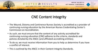 CNE Content Integrity
• The Wound, Ostomy and Continence Nurses Society is accredited as a provider of
continuing nursing education by the American Nurses Credentialing Center’s
Commission on Accreditation.
• As such, we must ensure that the content of any activity accredited for
continuing nursing education (CNE) adheres to the criteria, standards and
policies dictated by the ANCC (and affiliated accrediting entities).
• To do so, we must receive information from you to help us determine if you have
a conflict of interest.
• This is outlined by the ANCC in their Content Integrity Standards.
 