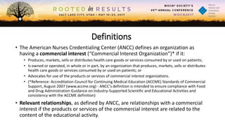 Definitions
• The American Nurses Credentialing Center (ANCC) defines an organization as
having a commercial interest (“Commercial Interest Organization”)* if it:
• Produces, markets, sells or distributes health care goods or services consumed by or used on patients;
• Is owned or operated, in whole or in part, by an organization that produces, markets, sells or distributes
health care goods or services consumed by or used on patients; or
• Advocates for use of the products or services of commercial interest organizations.
• (*Reference: Accreditation Council for Continuing Medical Education (ACCME) Standards of Commercial
Support, August 2007 (www.accme.org) - ANCC’s definition is intended to ensure compliance with Food
and Drug Administration Guidance on Industry-Supported Scientific and Educational Activities and
consistency with the ACCME definition)
• Relevant relationships, as defined by ANCC, are relationships with a commercial
interest if the products or services of the commercial interest are related to the
content of the educational activity.
 