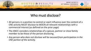 Who must disclose?
• All persons in a position to control or exert influence over the content of a
CNE activity MUST disclose to WOCN all relevant relationships with a
commercial interest (as defined on the prior page)
• The ANCC considers relationships of a spouse, partner or close family
member to be those of the person disclosing.
• Any person who does not disclose will be excused from participation in the
CNE portion of the activity.
 