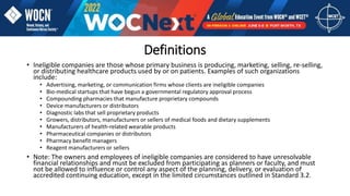 • Ineligible companies are those whose primary business is producing, marketing, selling, re-selling,
or distributing healthcare products used by or on patients. Examples of such organizations
include:
• Advertising, marketing, or communication firms whose clients are ineligible companies
• Bio-medical startups that have begun a governmental regulatory approval process
• Compounding pharmacies that manufacture proprietary compounds
• Device manufacturers or distributors
• Diagnostic labs that sell proprietary products
• Growers, distributors, manufacturers or sellers of medical foods and dietary supplements
• Manufacturers of health-related wearable products
• Pharmaceutical companies or distributors
• Pharmacy benefit managers
• Reagent manufacturers or sellers
• Note: The owners and employees of ineligible companies are considered to have unresolvable
financial relationships and must be excluded from participating as planners or faculty, and must
not be allowed to influence or control any aspect of the planning, delivery, or evaluation of
accredited continuing education, except in the limited circumstances outlined in Standard 3.2.
Definitions
 