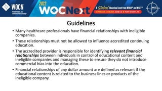 • Many healthcare professionals have financial relationships with ineligible
companies.
• These relationships must not be allowed to influence accredited continuing
education.
• The accredited provider is responsible for identifying relevant financial
relationships between individuals in control of educational content and
ineligible companies and managing these to ensure they do not introduce
commercial bias into the education.
• Financial relationships of any dollar amount are defined as relevant if the
educational content is related to the business lines or products of the
ineligible company.
Guidelines
 