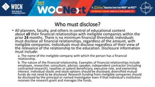 Who must disclose?
• All planners, faculty, and others in control of educational content
about all their financial relationships with ineligible companies within the
prior 24 months. There is no minimum financial threshold; individuals
must disclose all financial relationships, regardless of the amount, with
ineligible companies. Individuals must disclose regardless of their view of
the relevance of the relationship to the education. Disclosure information
must include:
a. The name of the ineligible company with which the person has a financial
relationship.
b. The nature of the financial relationship. Examples of financial relationships include
employee, researcher, consultant, advisor, speaker, independent contractor (including
contracted research), royalties or patent beneficiary, executive role, and ownership
interest. Individual stocks and stock options should be disclosed; diversified mutual
funds do not need to be disclosed. Research funding from ineligible companies should
be disclosed by the principal or named investigator even if that individual’s institution
receives the research grant and manages the funds.
 