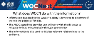 What does WOCN do with the information?
• Information disclosed to the WOCN® Society is reviewed to determine if
there is the potential for bias.
• The ANCC accredited provider unit will work with the discloser to
mitigate for bias, most typically through peer review.
• The information is also used to disclose relevant relationships to the
audience.
 