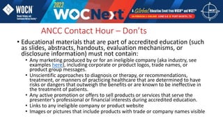 • Educational materials that are part of accredited education (such
as slides, abstracts, handouts, evaluation mechanisms, or
disclosure information) must not contain:
• Any marketing produced by or for an ineligible company (aka industry, see
examples here), including corporate or product logos, trade names, or
product group messages.
• Unscientific approaches to diagnosis or therapy, or recommendations,
treatment, or manners of practicing healthcare that are determined to have
risks or dangers that outweigh the benefits or are known to be ineffective in
the treatment of patients.
• Any active promotion or offers to sell products or services that serve the
presenter’s professional or financial interests during accredited education.
• Links to any ineligible company or product website
• Images or pictures that include products with trade or company names visible
ANCC Contact Hour – Don’ts
 