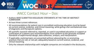 • Authors WHO SUBMITTED DISCLOSURE STATEMENTS AT THE TIME OF ABSTRACT
SUBMISSION
• At least three current references
• All recommendations for patient care in accredited continuing education must be based
on current science, evidence, and clinical reasoning, while giving a fair and balanced view
of diagnostic and therapeutic options.
• All scientific research referred to, reported, or used in accredited education in support or
justification of a patient care recommendation must conform to the generally accepted
standards of experimental design, data collection, analysis, and interpretation.
• If applicable, evolving topics are presented without advocating for, or promoting,
practices that are not, or not yet, adequately based on current science, evidence, and
clinical reasoning.
• Only the relevant relationships with ineligible companies are included in the disclosures.
ANCC Contact Hour – Dos
 