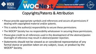 Copyrights/Patents & Attribution
• Please provide appropriate symbols and references and secure all permissions if
dealing with copyrighted material and/or patents.
• This is solely the author(s) responsibility to secure these permissions.
• The WOCN® Society has no responsibility whatsoever in securing these permissions.
• Please give credit to all references used in the development of the abstract/poster.
Oversight of reference may result in abstract/poster rejection.
• Statements should not be viewed as or considered representative of any
formal stance or position taken on any subject, issue, or product by the
WOCN® Society.
 