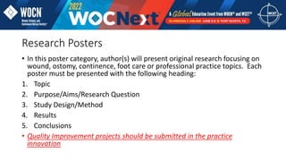 Research Posters
• In this poster category, author(s) will present original research focusing on
wound, ostomy, continence, foot care or professional practice topics. Each
poster must be presented with the following heading:
1. Topic
2. Purpose/Aims/Research Question
3. Study Design/Method
4. Results
5. Conclusions
• Quality Improvement projects should be submitted in the practice
innovation
 