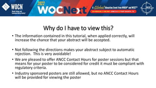 Why do I have to view this?
• The information contained in this tutorial, when applied correctly, will
increase the chance that your abstract will be accepted.
• Not following the directions makes your abstract subject to automatic
rejection. This is very avoidable!
• We are pleased to offer ANCC Contact Hours for poster sessions but that
means for your poster to be considered for credit it must be compliant with
regulatory criteria.
• Industry sponsored posters are still allowed, but no ANCC Contact Hours
will be provided for viewing the poster
 
