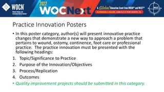 Practice Innovation Posters
• In this poster category, author(s) will present innovative practice
changes that demonstrate a new way to approach a problem that
pertains to wound, ostomy, continence, foot care or professional
practice. The practice innovation must be presented with the
following headings:
1. Topic/Significance to Practice
2. Purpose of the Innovation/Objectives
3. Process/Replication
4. Outcomes
• Quality improvement projects should be submitted in this category.
 