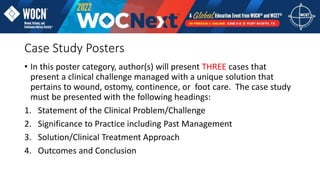 Case Study Posters
• In this poster category, author(s) will present THREE cases that
present a clinical challenge managed with a unique solution that
pertains to wound, ostomy, continence, or foot care. The case study
must be presented with the following headings:
1. Statement of the Clinical Problem/Challenge
2. Significance to Practice including Past Management
3. Solution/Clinical Treatment Approach
4. Outcomes and Conclusion
 