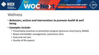 Wellness
• Behaviors, actions and interventions to promote health & well
being.
• Examples include:
• Preventative practices or prevention program (pressure ulcer/injury, MASD)
• Bowel and bladder management, continence clinic
• Foot and nail care
• Quality of life aspects
 