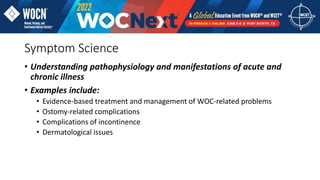 Symptom Science
• Understanding pathophysiology and manifestations of acute and
chronic illness
• Examples include:
• Evidence-based treatment and management of WOC-related problems
• Ostomy-related complications
• Complications of incontinence
• Dermatological issues
 