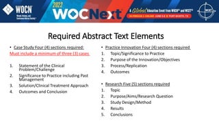 Required Abstract Text Elements
• Case Study Four (4) sections required:
Must include a minimum of three (3) cases
1. Statement of the Clinical
Problem/Challenge
2. Significance to Practice including Past
Management
3. Solution/Clinical Treatment Approach
4. Outcomes and Conclusion
• Practice Innovation Four (4) sections required
1. Topic/Significance to Practice
2. Purpose of the Innovation/Objectives
3. Process/Replication
4. Outcomes
• Research Five (5) sections required
1. Topic
2. Purpose/Aims/Research Question
3. Study Design/Method
4. Results
5. Conclusions
 