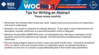 Tips for Writing an Abstract
Please review carefully
• Remember, the reviewers don’t know your work. Explain clearly and succinctly so its importance
and merit is understood.
• Reviewers use results or outcomes to evaluate abstracts. If your topic is more informational and
descriptive, consider submission as a journal/newsletter article or blog post.
• Abstracts should reflect COMPLETED work, not anticipated work. Missing or incomplete results
would be cause for the abstract to be rejected All work should be completed prior to abstract
submission.
• The Case Study category requires at least 3 cases, but could include more. It would be considered
RARE, to submit a one case scenario unless it is especially unique. An example would be a
condition so very rare or a solution so groundbreaking that it hasn’t been discussed before.
 