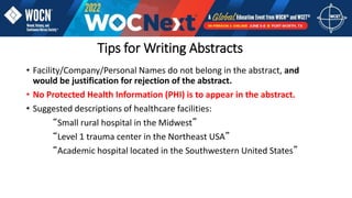 Tips for Writing Abstracts
• Facility/Company/Personal Names do not belong in the abstract, and
would be justification for rejection of the abstract.
• No Protected Health Information (PHI) is to appear in the abstract.
• Suggested descriptions of healthcare facilities:
“Small rural hospital in the Midwest”
“Level 1 trauma center in the Northeast USA”
“Academic hospital located in the Southwestern United States”
 