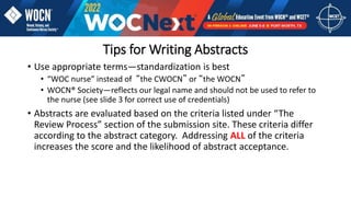 Tips for Writing Abstracts
• Use appropriate terms—standardization is best
• “WOC nurse” instead of “the CWOCN” or “the WOCN”
• WOCN® Society—reflects our legal name and should not be used to refer to
the nurse (see slide 3 for correct use of credentials)
• Abstracts are evaluated based on the criteria listed under “The
Review Process” section of the submission site. These criteria differ
according to the abstract category. Addressing ALL of the criteria
increases the score and the likelihood of abstract acceptance.
 