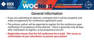General Information
• If you are submitting an abstract, anticipate that it will be accepted, and
make arrangements for conference registration early.
• The primary author will be expected to register for the conference upon
notification of acceptance of the abstract. There is generally only 30 days
after notification to register, so be prepared to do so!!
• Registration means that the full conference fee is paid. This serves as
confirmation of your attendance to present your poster!
 