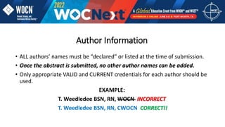 Author Information
• ALL authors’ names must be “declared” or listed at the time of submission.
• Once the abstract is submitted, no other author names can be added.
• Only appropriate VALID and CURRENT credentials for each author should be
used.
EXAMPLE:
T. Weedledee BSN, RN, WOCN INCORRECT
T. Weedledee BSN, RN, CWOCN CORRECT!!
 