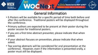 General Information
• E-Posters will be available for a specific period of time both before and
after the conference. Traditional posters will be displayed throughout
the conference.
• Primary authors are expected to be present at their poster during the
poster session for traditional posters.
• If you are a first time abstract presenter, please indicate that when
asked.
• If your abstract focuses on prevention, please indicate that when
asked.
• Top scoring abstracts will be considered for oral presentation at the
conference. However, even if the information is presented orally, a
poster must still be displayed.
 