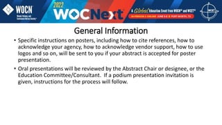 General Information
• Specific instructions on posters, including how to cite references, how to
acknowledge your agency, how to acknowledge vendor support, how to use
logos and so on, will be sent to you if your abstract is accepted for poster
presentation.
• Oral presentations will be reviewed by the Abstract Chair or designee, or the
Education Committee/Consultant. If a podium presentation invitation is
given, instructions for the process will follow.
 