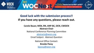 Good luck with the submission process!!
If you have any questions, please reach out.
Carole Bauer, MSN, RN, ANP-BC, OCN, CWOCN
Abstract Chair
National Conference Planning Committee
abstracts@wocn.org
Email Subject: Abstract Question
National Office Contact:
Brooke Passy
bpassy@wocn.org
 