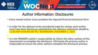 Author Information: Disclosures
• Every named author must complete the required financial disclosure form
• In order for the abstract to be considered ready for review, each author
must have their disclosure submitted by the abstract submission deadline,
11:00 AM EST/8:00 AM PST, WEDNESDAY, DECEMBER 1, 2021
• It is the PRIMARY author’s responsibility to inform the other authors of the
requirement to complete the disclosure. Ultimately the primary author is
responsible to ensure the other authors complete the disclosure process.
 
