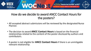 How do we decide to award ANCC Contact Hours for
the posters?
• All accepted abstract submissions will be reviewed by the designated Nurse
Planner.
• The decision to award ANCC Contact Hours is based on the financial
relationships related to the content of the poster disclosed by authors and
contributors.
• A poster is not eligible for ANCC Contact Hours if there is an unmitigable
relevant relationship.
 