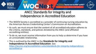 ANCC Standards for Integrity and
Independence in Accredited Education
• The WOCN Society is accredited as a provider of continuing nursing education by
the American Nurses Credentialing Center’s Commission on Accreditation.
• As such, we must ensure that the content of all accredited education adheres to
the criteria, standards, and policies dictated by the ANCC (and affiliated
accrediting entities).
• To do so, we must receive information from you to help us determine if you have
an unresolvable relationship.
• This is outlined by the ANCC in the Standards for Integrity and
Independence in Accredited Education. See:
https://accme.org/accreditation-rules/standards-for-integrity-independence-
accredited-ce
 