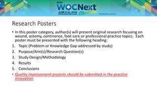 Research Posters
• In this poster category, author(s) will present original research focusing on
wound, ostomy, continence, foot care or professional practice topics. Each
poster must be presented with the following heading:
1. Topic (Problem or Knowledge Gap addressed by study)
2. Purpose/Aim(s)/Research Question(s)
3. Study Design/Methodology
4. Results
5. Conclusions
• Quality Improvement projects should be submitted in the practice
innovation
 