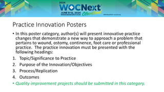 Practice Innovation Posters
• In this poster category, author(s) will present innovative practice
changes that demonstrate a new way to approach a problem that
pertains to wound, ostomy, continence, foot care or professional
practice. The practice innovation must be presented with the
following headings:
1. Topic/Significance to Practice
2. Purpose of the Innovation/Objectives
3. Process/Replication
4. Outcomes
• Quality improvement projects should be submitted in this category.
 