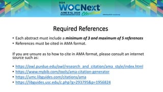 Required References
• Each abstract must include a minimum of 3 and maximum of 5 references
• References must be cited in AMA format.
If you are unsure as to how to cite in AMA format, please consult an internet
source such as:
• https://owl.purdue.edu/owl/research_and_citation/ama_style/index.html
• https://www.mybib.com/tools/ama-citation-generator
• https://umc.libguides.com/citations/ama
• https://libguides.usc.edu/c.php?g=293795&p=1956824
 