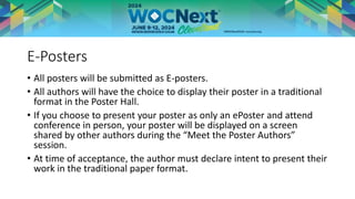 E-Posters
• All posters will be submitted as E-posters.
• All authors will have the choice to display their poster in a traditional
format in the Poster Hall.
• If you choose to present your poster as only an ePoster and attend
conference in person, your poster will be displayed on a screen
shared by other authors during the “Meet the Poster Authors”
session.
• At time of acceptance, the author must declare intent to present their
work in the traditional paper format.
 