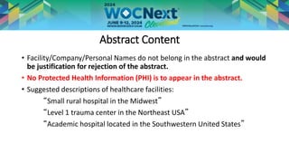 Abstract Content
• Facility/Company/Personal Names do not belong in the abstract and would
be justification for rejection of the abstract.
• No Protected Health Information (PHI) is to appear in the abstract.
• Suggested descriptions of healthcare facilities:
“Small rural hospital in the Midwest”
“Level 1 trauma center in the Northeast USA”
“Academic hospital located in the Southwestern United States”
 