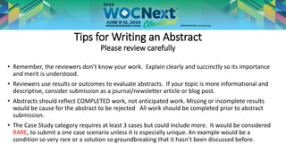 Tips for Writing an Abstract
Please review carefully
• Remember, the reviewers don’t know your work. Explain clearly and succinctly so its importance
and merit is understood.
• Reviewers use results or outcomes to evaluate abstracts. If your topic is more informational and
descriptive, consider submission as a journal/newsletter article or blog post.
• Abstracts should reflect COMPLETED work, not anticipated work. Missing or incomplete results
would be cause for the abstract to be rejected All work should be completed prior to abstract
submission.
• The Case Study category requires at least 3 cases but could include more. It would be considered
RARE, to submit a one case scenario unless it is especially unique. An example would be a
condition so very rare or a solution so groundbreaking that it hasn’t been discussed before.
 