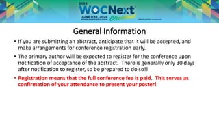 General Information
• If you are submitting an abstract, anticipate that it will be accepted, and
make arrangements for conference registration early.
• The primary author will be expected to register for the conference upon
notification of acceptance of the abstract. There is generally only 30 days
after notification to register, so be prepared to do so!!
• Registration means that the full conference fee is paid. This serves as
confirmation of your attendance to present your poster!
 