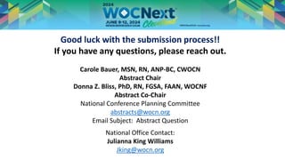 Good luck with the submission process!!
If you have any questions, please reach out.
Carole Bauer, MSN, RN, ANP-BC, CWOCN
Abstract Chair
Donna Z. Bliss, PhD, RN, FGSA, FAAN, WOCNF
Abstract Co-Chair
National Conference Planning Committee
abstracts@wocn.org
Email Subject: Abstract Question
National Office Contact:
Julianna King Williams
Jking@wocn.org
 