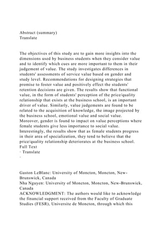 Abstract (summary)
Translate
The objectives of this study are to gain more insights into the
dimensions used by business students when they consider value
and to identify which cues are more important to them in their
judgement of value. The study investigates differences in
students' assessments of service value based on gender and
study level. Recommendations for designing strategies that
promise to foster value and positively effect the students'
retention decisions are given. The results show that functional
value, in the form of students' perception of the price/quality
relationship that exists at the business school, is an important
driver of value. Similarly, value judgements are found to be
related to the acquisition of knowledge, the image projected by
the business school, emotional value and social value.
Moreover, gender is found to impact on value perceptions where
female students give less importance to social value.
Interestingly, the results show that as female students progress
in their area of specialization, they tend to believe that the
price/quality relationship deteriorates at the business school.
Full Text
· Translate
·
Gaston LeBlanc: University of Moncton, Moncton, New-
Brunswick, Canada
Nha Nguyen: University of Moncton, Moncton, New-Brunswick,
Canada
ACKNOWLEDGMENT: The authors would like to acknowledge
the financial support received from the Faculty of Graduate
Studies (FESR), Universite de Moncton, through which this
 