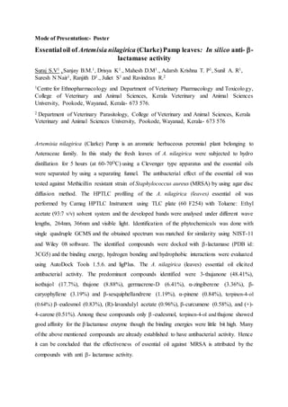 Mode of Presentation:- Poster
Essentialoil of Artemisia nilagirica (Clarke)Pamp leaves: In silico anti- -
lactamase activity
Suraj S.V1 ,Sanjay B.M.1, Drisya K1., Mahesh D.M1., Adarsh Krishna T. P1, Sunil A. R1,
Suresh N Nair1, Ranjith D1., Juliet S1 and Ravindran R.2
1Centre for Ethnopharmacology and Department of Veterinary Pharmacology and Toxicology,
College of Veterinary and Animal Sciences, Kerala Veterinary and Animal Sciences
University, Pookode, Wayanad, Kerala- 673 576.
2 Department of Veterinary Parasitology, College of Veterinary and Animal Sciences, Kerala
Veterinary and Animal Sciences University, Pookode, Wayanad, Kerala- 673 576
Artemisia nilagirica (Clarke) Pamp is an aromatic herbaceous perennial plant belonging to
Asteraceae family. In this study the fresh leaves of A. nilagirica were subjected to hydro
distillation for 5 hours (at 60-70OC) using a Clevenger type apparatus and the essential oils
were separated by using a separating funnel. The antibacterial effect of the essential oil was
tested against Methicillin resistant strain of Staphylococcus aureus (MRSA) by using agar disc
diffusion method. The HPTLC profiling of the A. nilagirica (leaves) essential oil was
performed by Camag HPTLC Instrument using TLC plate (60 F254) with Toluene: Ethyl
acetate (93:7 v/v) solvent system and the developed bands were analysed under different wave
lengths, 264nm, 366nm and visible light. Identification of the phytochemicals was done with
single quadruple GCMS and the obtained spectrum was matched for similarity using NIST-11
and Wiley 08 software. The identified compounds were docked with -lactamase (PDB id:
3CG5) and the binding energy, hydrogen bonding and hydrophobic interactions were evaluated
using AutoDock Tools 1.5.6. and ligPlus. The A. nilagirica (leaves) essential oil elicited
antibacterial activity. The predominant compounds identified were 3-thujanone (48.41%),
isothujol (17.7%), thujone (8.88%), germacrene-D (6.41%), α-zingiberene (3.36%), β-
caryophyllene (3.19%) and β-sesquiphellandrene (1.19%), α-pinene (0.84%), terpinen-4-ol
(0.64%) β–eudesmol (0.83%), (R)-lavandulyl acetate (0.96%), β-curcumene (0.58%), and (+)-
4-carene (0.51%). Among these compounds only β -eudesmol, terpinen-4-ol and thujone showed
good affinity for the β lactamase enzyme though the binding energies were little bit high. Many
of the above mentioned compounds are already established to have antibacterial activity. Hence
it can be concluded that the effectiveness of essential oil against MRSA is attributed by the
compounds with anti - lactamase activity.
 