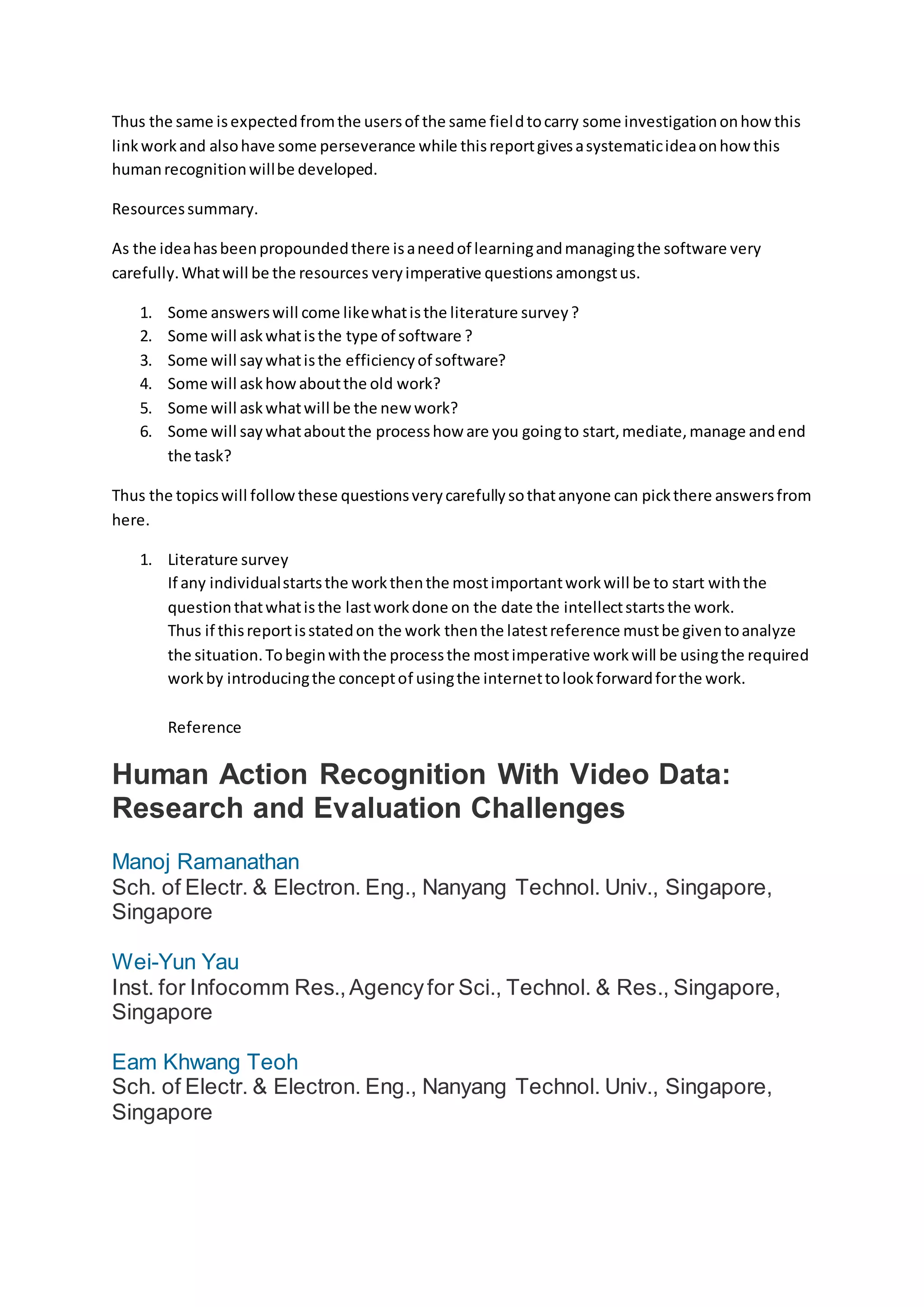 Thus the same isexpectedfromthe usersof the same fieldtocarry some investigationonhow this
linkworkand alsohave some perseverance while thisreportgivesasystematicideaonhow this
humanrecognitionwillbe developed.
Resourcessummary.
As the ideahasbeenpropoundedthere isaneedof learningandmanagingthe software very
carefully.Whatwill be the resources veryimperative questions amongstus.
1. Some answerswill come likewhatisthe literature survey?
2. Some will askwhatisthe type of software ?
3. Some will saywhatisthe efficiencyof software?
4. Some will askhowaboutthe old work?
5. Some will askwhatwill be the new work?
6. Some will saywhataboutthe processhow are you goingto start,mediate,manage andend
the task?
Thus the topicswill followthese questionsverycarefullysothatanyone can pickthere answersfrom
here.
1. Literature survey
If any individualstartsthe workthenthe mostimportantworkwill be to start withthe
questionthatwhatisthe lastworkdone on the date the intellectstartsthe work.
Thus if thisreportisstatedon the work thenthe latestreference mustbe giventoanalyze
the situation.Tobeginwiththe processthe mostimperative workwill be usingthe required
workby introducingthe conceptof usingthe internettolookforwardforthe work.
Reference
Human Action Recognition With Video Data:
Research and Evaluation Challenges
Manoj Ramanathan
Sch. of Electr. & Electron. Eng., Nanyang Technol. Univ., Singapore,
Singapore
Wei-Yun Yau
Inst. for Infocomm Res.,Agencyfor Sci., Technol. & Res., Singapore,
Singapore
Eam Khwang Teoh
Sch. of Electr. & Electron. Eng., Nanyang Technol. Univ., Singapore,
Singapore
 