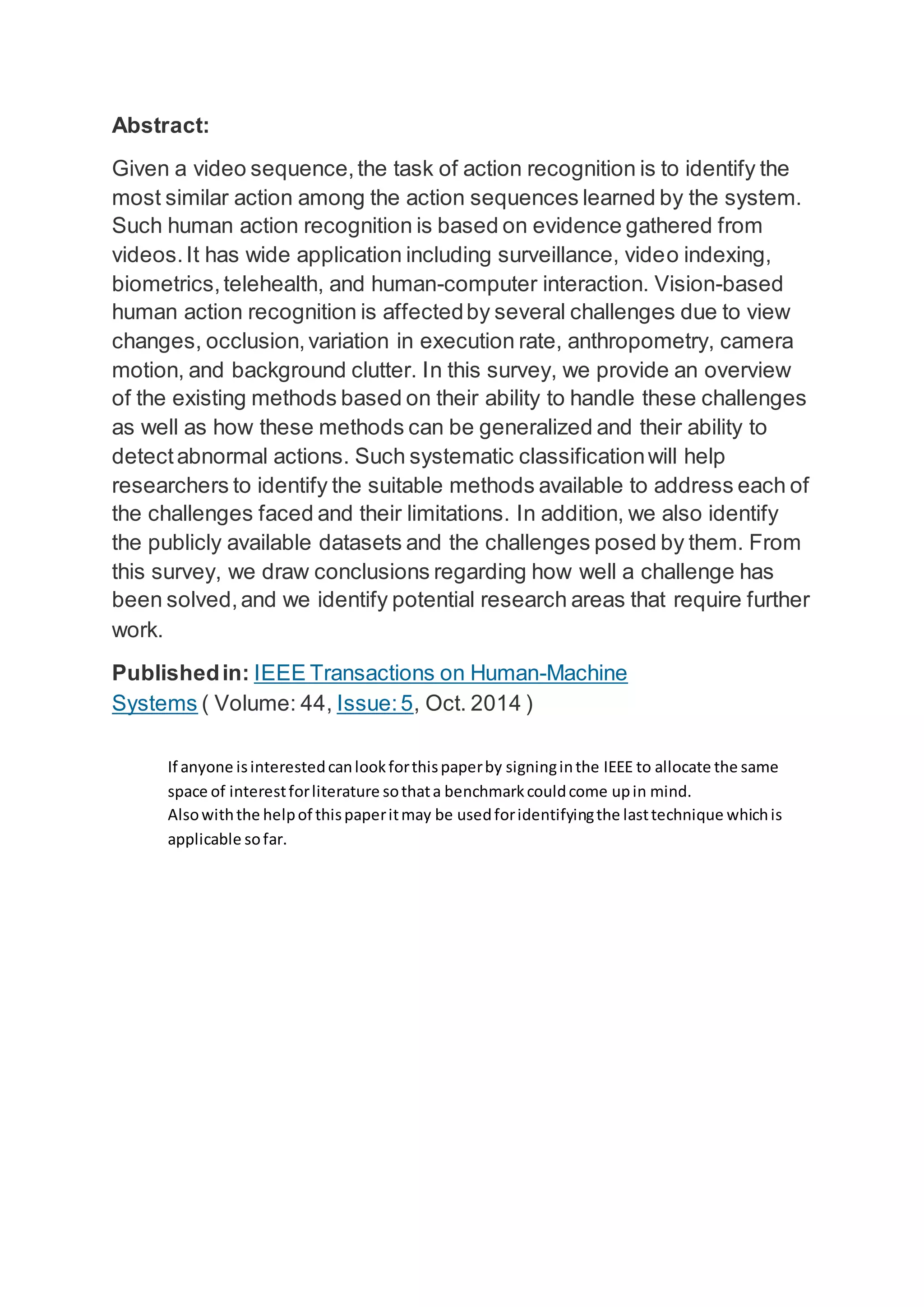 Abstract:
Given a video sequence,the task of action recognition is to identify the
most similar action among the action sequences learned by the system.
Such human action recognition is based on evidence gathered from
videos.It has wide application including surveillance, video indexing,
biometrics,telehealth, and human-computer interaction. Vision-based
human action recognition is affectedby several challenges due to view
changes, occlusion,variation in execution rate, anthropometry, camera
motion, and background clutter. In this survey, we provide an overview
of the existing methods based on their ability to handle these challenges
as well as how these methods can be generalized and their ability to
detectabnormal actions. Such systematic classificationwill help
researchers to identify the suitable methods available to address each of
the challenges faced and their limitations. In addition, we also identify
the publicly available datasets and the challenges posed by them. From
this survey, we draw conclusions regarding how well a challenge has
been solved,and we identify potential research areas that require further
work.
Publishedin: IEEE Transactions on Human-Machine
Systems ( Volume: 44, Issue:5, Oct. 2014 )
If anyone isinterestedcanlookforthispaperby signinginthe IEEE to allocate the same
space of interestforliterature sothata benchmarkcouldcome upin mind.
Alsowiththe helpof thispaperitmay be usedforidentifyingthe lasttechnique whichis
applicable sofar.
 