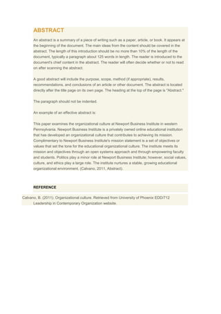 ABSTRACT
An abstract is a summary of a piece of writing such as a paper, article, or book. It appears at
the beginning of the document. The main ideas from the content should be covered in the
abstract. The length of this introduction should be no more than 10% of the length of the
document, typically a paragraph about 125 words in length. The reader is introduced to the
document's chief content in the abstract. The reader will often decide whether or not to read
on after scanning the abstract.
A good abstract will include the purpose, scope, method (if appropriate), results,
recommendations, and conclusions of an article or other document. The abstract is located
directly after the title page on its own page. The heading at the top of the page is "Abstract."
The paragraph should not be indented.
An example of an effective abstract is:
This paper examines the organizational culture at Newport Business Institute in western
Pennsylvania. Newport Business Institute is a privately owned online educational institution
that has developed an organizational culture that contributes to achieving its mission.
Complimentary to Newport Business Institute's mission statement is a set of objectives or
values that set the tone for the educational organizational culture. The institute meets its
mission and objectives through an open systems approach and through empowering faculty
and students. Politics play a minor role at Newport Business Institute; however, social values,
culture, and ethics play a large role. The institute nurtures a stable, growing educational
organizational environment. (Calvano, 2011, Abstract).

REFERENCE
Calvano, B. (2011). Organizational culture. Retrieved from University of Phoenix EDD/712
Leadership in Contemporary Organization website.

 