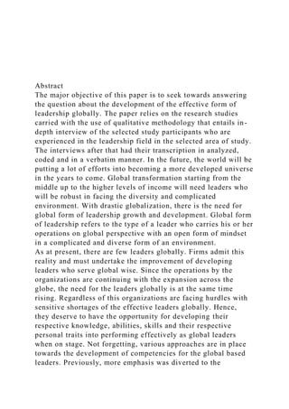 Abstract
The major objective of this paper is to seek towards answering
the question about the development of the effective form of
leadership globally. The paper relies on the research studies
carried with the use of qualitative methodology that entails in-
depth interview of the selected study participants who are
experienced in the leadership field in the selected area of study.
The interviews after that had their transcription in analyzed,
coded and in a verbatim manner. In the future, the world will be
putting a lot of efforts into becoming a more developed universe
in the years to come. Global transformation starting from the
middle up to the higher levels of income will need leaders who
will be robust in facing the diversity and complicated
environment. With drastic globalization, there is the need for
global form of leadership growth and development. Global form
of leadership refers to the type of a leader who carries his or her
operations on global perspective with an open form of mindset
in a complicated and diverse form of an environment.
As at present, there are few leaders globally. Firms admit this
reality and must undertake the improvement of developing
leaders who serve global wise. Since the operations by the
organizations are continuing with the expansion across the
globe, the need for the leaders globally is at the same time
rising. Regardless of this organizations are facing hurdles with
sensitive shortages of the effective leaders globally. Hence,
they deserve to have the opportunity for developing their
respective knowledge, abilities, skills and their respective
personal traits into performing effectively as global leaders
when on stage. Not forgetting, various approaches are in place
towards the development of competencies for the global based
leaders. Previously, more emphasis was diverted to the
 