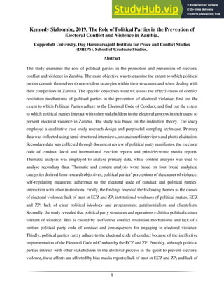 1
Kennedy Sialoombe, 2019, The Role of Political Parties in the Prevention of
Electoral Conflict and Violence in Zambia.
Copperbelt University, Dag Hammarskjöld Institute for Peace and Conflict Studies
(DHIPS), School of Graduate Studies.
Abstract
The study examines the role of political parties in the promotion and prevention of electoral
conflict and violence in Zambia. The main objective was to examine the extent to which political
parties commit themselves to non-violent strategies within their structures and when dealing with
their competitors in Zambia. The specific objectives were to; assess the effectiveness of conflict
resolution mechanisms of political parties in the prevention of electoral violence; find out the
extent to which Political Parties adhere to the Electoral Code of Conduct; and find out the extent
to which political parties interact with other stakeholders in the electoral process in their quest to
prevent electoral violence in Zambia. The study was based on the institution theory. The study
employed a qualitative case study research design and purposeful sampling technique. Primary
data was collected using semi-structured interviews, unstructured interviews and photo elicitation.
Secondary data was collected through document review of political party manifestos, the electoral
code of conduct, local and international election reports and print/electronic media reports.
Thematic analysis was employed to analyse primary data, while content analysis was used to
analyse secondary data. Thematic and content analysis were based on four broad analytical
categories derived from research objectives; political parties’ perceptions of the causes of violence;
self-regulating measures; adherence to the electoral code of conduct and political parties’
interaction with other institutions. Firstly, the findings revealed the following themes as the causes
of electoral violence: lack of trust in ECZ and ZP; institutional weakness of political parties, ECZ
and ZP; lack of clear political ideology and programmes; patrimonialism and clientelism.
Secondly, the study revealed that political party structures and operations exhibit a political culture
tolerant of violence. This is caused by ineffective conflict resolution mechanisms and lack of a
written political party code of conduct and consequences for engaging in electoral violence.
Thirdly, political parties rarely adhere to the electoral code of conduct because of the ineffective
implementation of the Electoral Code of Conduct by the ECZ and ZP. Fourthly, although political
parties interact with other stakeholders in the electoral process in the quest to prevent electoral
violence, these efforts are affected by bias media reports; lack of trust in ECZ and ZP; and lack of
 
