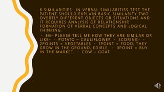 6 . S I M I L A R I T I E S - I N V E R B A L S I M I L A R I T I E S T E S T T H E
PAT I E N T S H O U L D E X P L A I N B A S I C S I M I L A R I T Y T W O
O V E R T LY D I F F E R E N T O B J E C T S O R S I T U AT I O N S A N D
I T R E Q U I R E S A N A LY S I S O F R E L AT I O N S H I P,
F O R M AT I O N O F V E R B A L C O N C E P T S A N D L O G I C A L
T H I N K I N G .
E G - P L E A S E T E L L M E H O W T H E Y A R E S I M I L A R O R
L I K E - P OTATO – C A U L I F LO W E R S C O R I N G -
2 P O I N T S = V E G E TA B L E S 1 P O I N T = F O O D, T H E Y
G R O W I N T H E G R O U N D, E D I B L E . 0 P O I N T = B U Y
I N T H E M A R K E T. C O W – G O AT
 