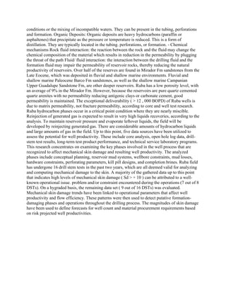conditions or the mixing of incompatible waters. They can be present in the tubing, perforations
and formation. Organic Deposits: Organic deposits are heavy hydrocarbons (paraffin or
asphaltenes) that precipitate as the pressure or temperature is reduced. This is a form of
distillation. They are typically located in the tubing. perforations, or formation. - Chemical
mechanisms Rock fluid interaction: the reaction between the rock and the fluid may change the
chemical composition of the material which results in reduction in the permeability by plugging
the throat of the path Fluid/ fluid interaction: the interaction between the drilling fluid and the
formation fluid may impair the permeability of reservoir rocks, thereby reducing the natural
productivity of reservoirs. Over half of the reserves are found in Mirador Fm sandstones from the
Late Eocene, which was deposited in fluvial and shallow marine environments. Fluvial and
shallow marine Paleocene Barco Fm sandstones, as well as the shallow marine Campanian
Upper Guadalupe Sandstone Fm, are other deeper reservoirs. Ruba has a low porosity level, with
an average of 9% in the Mirador Fm. However, because the reservoirs are pure quartz cemented
quartz arenites with no permeability reducing antigenic clays or carbonate cement, good
permeability is maintained. The exceptional deliverability ( > 12 , 000 BOPD) of Ruba wells is
due to matrix permeability, not fracture permeability, according to core and well test research.
Ruba hydrocarbon phases occur in a critical point condition where they are nearly miscible.
Reinjection of generated gas is expected to result in very high liquids recoveries, according to the
analysis. To maintain reservoir pressure and evaporate leftover liquids, the field will be
developed by reinjecting generated gas. There are considerable amounts of hydrocarbon liquids
and large amounts of gas in the field. Up to this point, five data sources have been utilized to
assess the potential for well productivity. These include core analysis, open hole log data, drill-
stem test results, long-term test product performance, and technical service laboratory programs.
This research concentrates on examining the key phases involved in the well process that are
recognized to affect mechanical skin damage and resulting well productivity. The analyzed
phases include conceptual planning, reservoir mud systems, wellbore constraints, mud losses,
hardware constraints, perforating parameters, kill pill designs, and completion brines. Ruba field
has undergone 16 drill stem tests in the past two years, which are all deemed valid for analyzing
and computing mechanical damage to the skin. A majority of the gathered data up to this point
that indicates high levels of mechanical skin damage ( Sd > + 10 ) can be attributed to a well-
known operational issue. problem and/or constraint encountered during the operations (7 out of 8
DSTs). On a hygraded basis, the remaining data set ( 9 out of 16 DSTs) was evaluated.
Mechanical skin damage trends have been linked to operational parameters that affect well
productivity and flow efficiency. These patterns were then used to detect putative formation-
damaging phases and operations throughout the drilling process. The magnitudes of skin damage
have been used to define forecasts for well count and material procurement requirements based
on risk projected well productivities.
 
