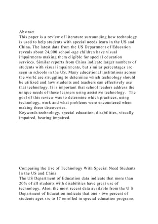 Abstract
This paper is a review of literature surrounding how technology
is used to help students with special needs learn in the US and
China. The latest data from the US Department of Education
reveals about 24,000 school-age children have visual
impairments making them eligible for special education
services. Similar reports from China indicate larger numbers of
students with visual impairments, but similar percentages are
seen in schools in the US. Many educational institutions across
the world are struggling to determine which technology should
be utilized and how students and teachers can effectively use
that technology. It is important that school leaders address the
unique needs of these learners using assistive technology. The
goal of this review was to determine which practices, using
technology, work and what problems were encountered when
making these discoveries.
Keywords:technology, special education, disabilities, visually
impaired, hearing impaired.
Comparing the Use of Technology With Special Need Students
In the US and China
The US Department of Education data indicate that more than
20% of all students with disabilities have great use of
technology. Also, the most recent data available from the U S
Department of Education indicate that one - two percent of
students ages six to 17 enrolled in special education programs
 