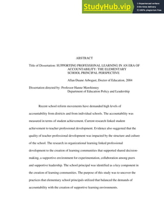 ABSTRACT
Title of Dissertation: SUPPORTING PROFESSIONAL LEARNING IN AN ERA OF
ACCOUNTABILITY: THE ELEMENTARY
SCHOOL PRINCIPAL PERSPECTIVE
Allan Duane Arbogast, Doctor of Education, 2004
Dissertation directed by: Professor Hanne Mawhinney
Department of Education Policy and Leadership
Recent school reform movements have demanded high levels of
accountability from districts and from individual schools. The accountability was
measured in terms of student achievement. Current research linked student
achievement to teacher professional development. Evidence also suggested that the
quality of teacher professional development was impacted by the structure and culture
of the school. The research in organizational learning linked professional
development to the creation of learning communities that supported shared decision-
making, a supportive environment for experimentation, collaboration among peers
and supportive leadership. The school principal was identified as a key component in
the creation of learning communities. The purpose of this study was to uncover the
practices that elementary school principals utilized that balanced the demands of
accountability with the creation of supportive learning environments.
 