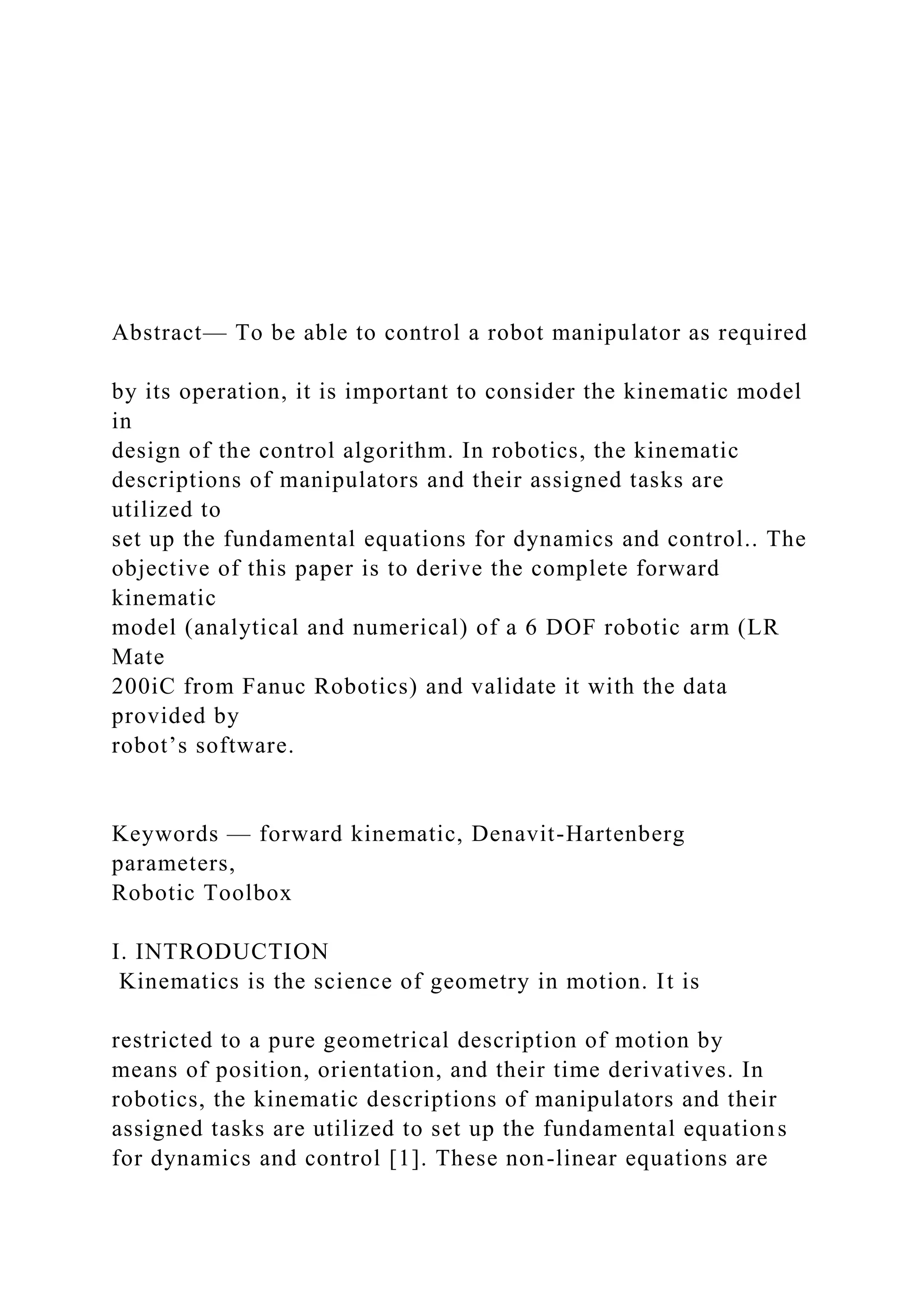 Abstract— To be able to control a robot manipulator as required
by its operation, it is important to consider the kinematic model
in
design of the control algorithm. In robotics, the kinematic
descriptions of manipulators and their assigned tasks are
utilized to
set up the fundamental equations for dynamics and control.. The
objective of this paper is to derive the complete forward
kinematic
model (analytical and numerical) of a 6 DOF robotic arm (LR
Mate
200iC from Fanuc Robotics) and validate it with the data
provided by
robot’s software.
Keywords — forward kinematic, Denavit-Hartenberg
parameters,
Robotic Toolbox
I. INTRODUCTION
Kinematics is the science of geometry in motion. It is
restricted to a pure geometrical description of motion by
means of position, orientation, and their time derivatives. In
robotics, the kinematic descriptions of manipulators and their
assigned tasks are utilized to set up the fundamental equations
for dynamics and control [1]. These non-linear equations are
 